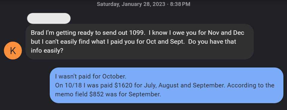 Text message thread from: Saturday, January 28, 2023. K:
Brad I'm getting ready to send out 1099. I know I owe you for Nov and Dec but I can't easily find what I paid you for Oct and Sept. Do you have that info easily? Me: I wasn't paid for October. On 10/18 I was paid $1620 for July, August and September. According to the memo field $852 was for September.