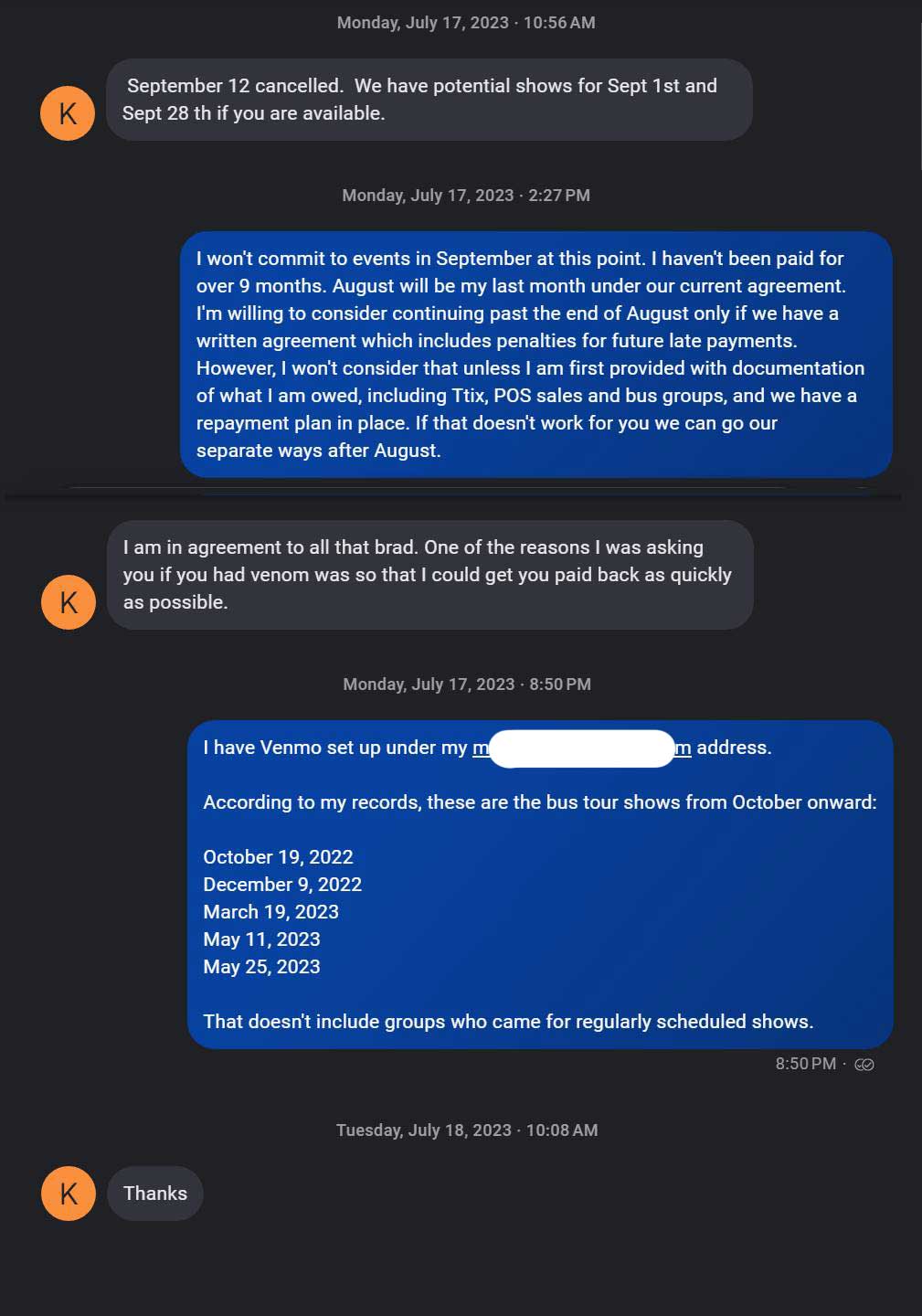 Text message thread from: Monday, July 17, 2023. K: September 12 cancelled. We have potential shows for Sept 1st and Sept 28 th if you are available
Me: I won't commit to events in September at this point. I haven't been paid for over months. August will be my last month under our current agreement. I'm willing to consider continuing past the end of August only if we have a written agreement which includes penalties for future late payments However won't consider that unless I am first provided with documentation of what I am owed, including Ttix, POS sales and bus groups and we have a repayment plan in place. If that doesn't work for you we can go out separate ways after August. K: I am in agreement to all that brad. One of the reasons was asking you if you had venom was so that I could get you paid back as quickly as possible. Me: I have Venmo set up under my address *************. According to mу records, these are the bus tour shows from October onward: October 14, 2022 December 9, 2022 March 19, 2023 May 11, 2023 May 25, 2023 That doesn't include groups who came for regularly scheduled shows. K: Thanks