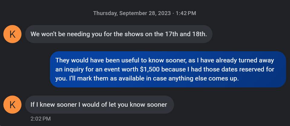 Text Message: Thursday, September 28, 2023. K: We won't be needing you for the shows on the 17th and 18th. Me: They would have been useful to know sooner, as I have already turned away an inquiry for an event worth $1,500 because I had those dates reserved for you. I'll mark them as available in case anything else comes up. K: If I knew sooner I would of let you know sooner