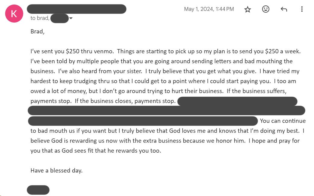 Brad, I've sent you $250 thru venmo. Things are starting to pick up so my plan is to send you $250 a week. I've been told by multiple people that you are going around sending letters and bad mouthing the business. I've also heard from your sister. I truly believe that you get what you give. I have tried my hardest to keep trudging thru so that I could get to a point where I could start paying you. I too am owed a lot of money, but I don't go around trying to hurt their business. If the business suffers, payments stop. If the business closes, payments stop. You can continue to bad mouth us if you want but I truly believe that God loves me and knows that I'm doing my best. I believe God is rewarding us now with the extra business because we honor him. I hope and pray for you that as God sees fit that he rewards you too.
Have a blessed day.