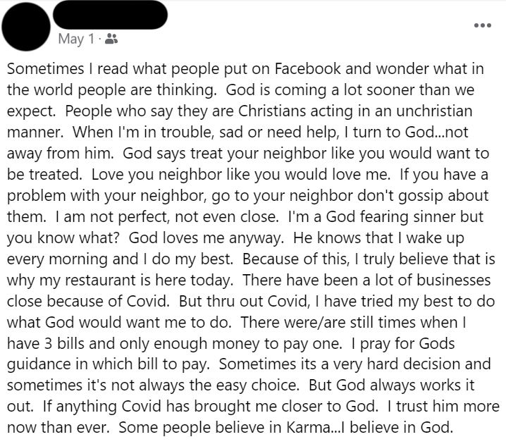 Facebook Post: May 1, 2024. Sometimes I read what people put on Facebook and wonder what in the world people are thinking. God is coming a lot sooner than we expect. People who say they are Christians acting in an unchristian manner. When I'm in trouble, sad or need help, I turn to God...not away from him. God says treat your neighbor like you would want to be treated. Love you neighbor like you would love me. If you have a problem with your neighbor, go to your neighbor don't gossip about them. I am not perfect, not even close. I'm a God fearing sinner but you know what? God loves me anyway. He knows that I wake up every morning and I do my best. Because of this, I truly believe that is why my restaurant is here today. There have been a lot of businesses close because of Covid. But thru out Covid, I have tried my best to do what God would want me to do. There were/are still times when I have 3 bills and only enough money to pay one. I pray for Gods guidance in which bill to pay. Sometimes its a very hard decision and sometimes it's not always the easy choice. But God always works it out. If anything Covid has brought me closer to God. I trust him more now than ever. Some people believe in Karma...I believe in God.