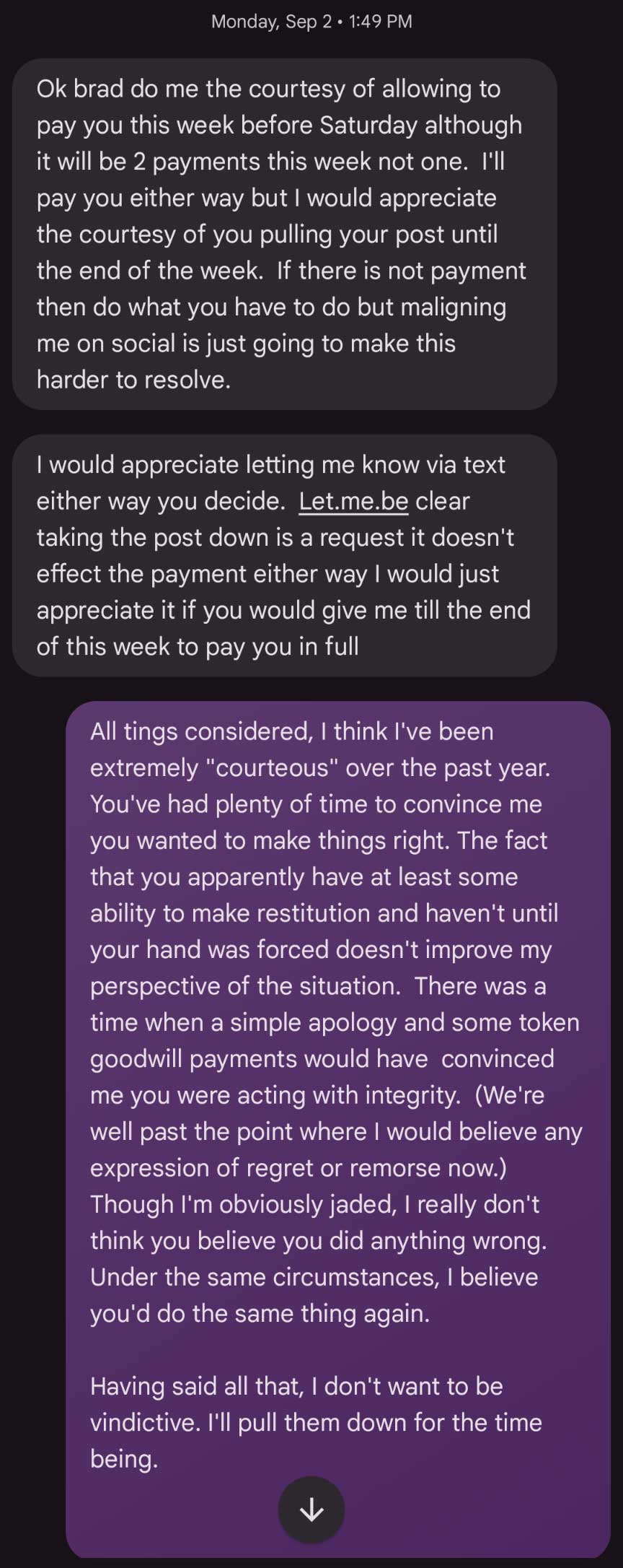 Text messages: Monday, Sep 2, 2024. D: Ok brad do me the courtesy of allowing to pay you this week before Saturday although it will be 2 payments this week not one. I'll pay you either way but I would appreciate the courtesy of you pulling your post until the end of the week. If there is not payment then do what you have to do but maligning me on social is just going to make this harder to resolve. I would appreciate letting me know via text either way you decide. Let.me.be clear taking the post down is a request it doesn't effect the payment either way I would just appreciate it if you would give me till the end of this week to pay you in full. Me: All tings considered, I think I've been extremely 'courteous' over the past year. You've had plenty of time to convince me you wanted to make things right. The fact that you apparently have at least some ability to make restitution and haven't until your hand was forced doesn't improve my perspective of the situation. There was a time when a simple apology and some token goodwill payments would have convinced me you were acting with integrity. (We're well past the point where I would believe any expression of regret or remorse now.) Though I'm obviously jaded, I really don't think you believe you did anything wrong. Under the same circumstances, I believe you'd do the same thing again. Having said all that, I don't want to be vindictive. I'll pull them down for the time being.