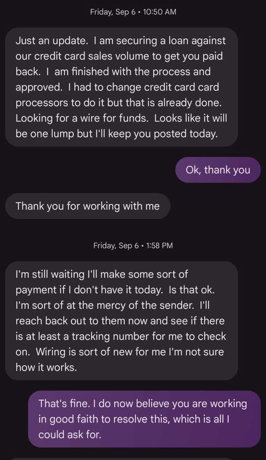 D: Just an update. I am securing a loan against our credit card sales volume to get you paid back. I am finished with the process and approved. I had to change credit card card processors to do it but that is already done. Looking for a wire for funds. Looks like it will be one lump but I'll keep you posted today. Me: Ok, thank you. D: Thank you for working with me. D: I'm still waiting I'll make some sort of payment if I don't have it today. Is that ok. I'm sort of at the mercy of the sender. I'll reach back out to them now and see if there is at least a tracking number for me to check on. Wiring is sort of new for me I'm not sure how it works. Me: That's fine. I do now believe you are working in good faith to resolve this, which is all I could ask for.