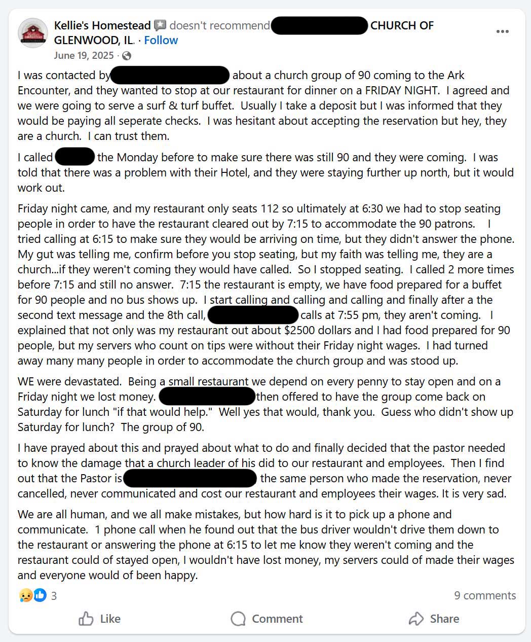 Facebook review of a church: Kellie's Homestead doesn't recommend ******* CHURCH OF GLENWOOD, IL. I was contacted by ******* about a church group of 90 coming to the Ark Encounter, and they wanted to stop at our restaurant for dinner on a FRIDAY NIGHT. I agreed and we were going to serve a surf & turf buffet. Usually I take a deposit but I was informed that they would be paying all seperate checks. I was hesitant about accepting the reservation but hey, they are a church. I can trust them. I called ******* the Monday before to make sure there was still 90 and they were coming. I was told that there was a problem with their Hotel, and they were staying further up north, but it would work out. Friday night came, and my restaurant only seats 112 so ultimately at 6:30 we had to stop seating people in order to have the restaurant cleared out by 7:15 to accommodate the 90 patrons. Il tried calling at 6:15 to make sure they would be arriving on time, but they didn't answer the phone. My gut was telling me, confirm before you stop seating, but my faith was telling me, they are a church...if they weren't coming they would have called. So I stopped seating. I called 2 more times before 7:15 and still no answer. 7:15 the restaurant is empty, we have food prepared for a buffet for 90 people and no bus shows up. I start calling and calling and calling and finally after a the second text message and the 8th call, ******* calls at 7:55 pm, they aren't coming. I explained that not only was my restaurant out about $2500 dollars and I had food prepared for 90 people, but my servers who count on tips were without their Friday night wages. I had turned away many many people in order to accommodate the church group and was stood up. WE were devastated. Being a small restaurant we depend on every penny to stay open and on a Friday night we lost money. then offered to have the group come back on Saturday for lunch 'if that would help.'' Well yes that would, thank you. Guess who didn't show up Saturday for lunch? The group of 90. I have prayed about this and prayed about what to do and finally decided that the pastor needed to know the damage that a church leader of his did to our restaurant and employees. Then I find out that the Pastor is ******* the same person who made the reservation, never cancelled, never communicated and cost our restaurant and employees their wages. It is very sad. We are all human, and we all make mistakes, but how hard is it to pick up a phone and communicate. 1 phone call when he found out that the bus driver wouldn't drive them down to the restaurant or answering the phone at 6:15 to let me know they weren't coming and the restaurant could of stayed open, I wouldn't have lost money, my servers could of made their wages and everyone would of been happy.