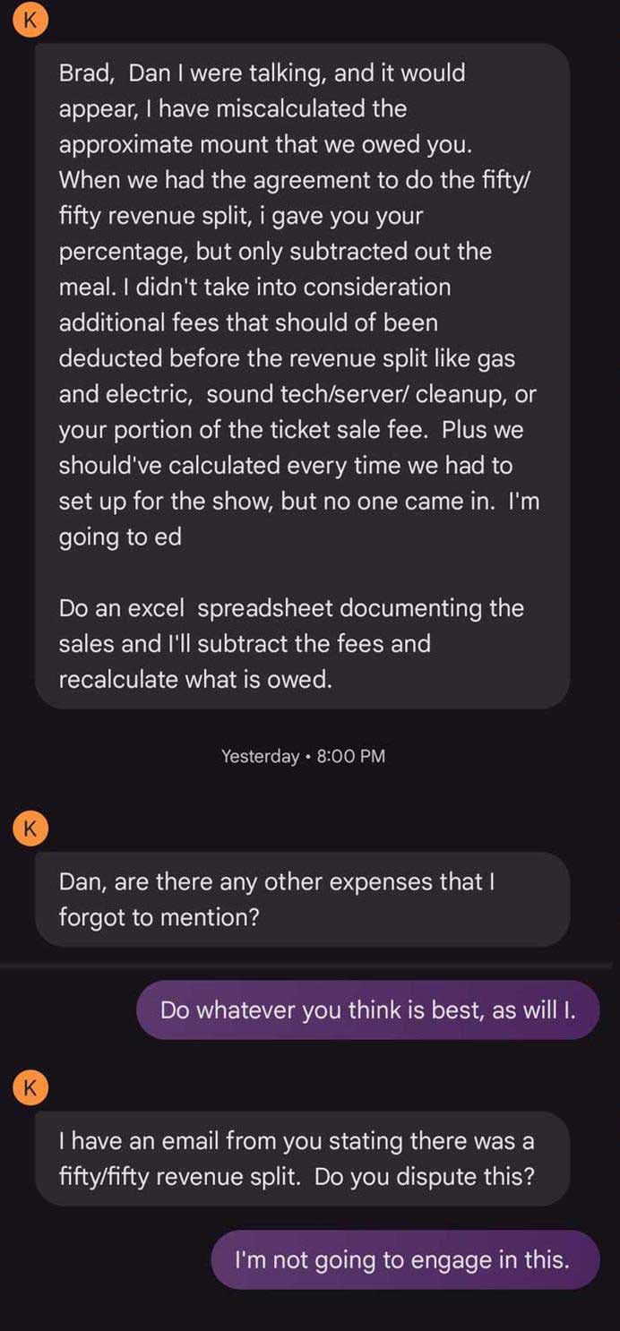 Text message thread: K:Brad, Dan I were talking, and it would appear, I have miscalculated the approximate mount that we owed you. When we had the agreement to do the fifty/fifty revenue split, i gave you your percentage, but only subtracted out the meal. I didn't take into consideration additional fees that should of been deducted before the revenue split like gas and electric, sound tech/server/ cleanup, or your portion of the ticket sale fee. Plus we should've calculated every time we had to set up for the show, but no one came in. I'm going to ed Do an excel spreadsheet documenting the sales and I'll subtract the fees and recalculate what is owed. K: Dan, are there any other expenses that I forgot to mention? Me: Do whatever you think is best, as will I. K: I have an email from you stating there was a fifty/fifty revenue split. Do you dispute this? Me: I'm not going to engage in this.