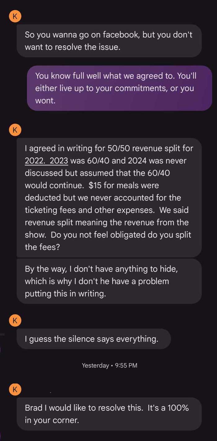 Text message thread: K: So you wanna go on facebook, but you don't want to resolve the issue. Me: You know full well what we agreed to. You'll either live up to your commitments, or you wont. K: I agreed in writing for 50/50 revenue split for 2022. 2023 was 60/40 and 2024 was never discussed but assumed that the 60/40 would continue. $15 for meals were deducted but we never accounted for the ticketing fees and other expenses. We said revenue split meaning the revenue from the show. Do you not feel obligated do you split the fees? By the way, I don't have anything to hide, which is why I don't he have a problem putting this in writing. K: I guess the silence says everything. K: Brad I would like to resolve this. It's a 100% in your corner.