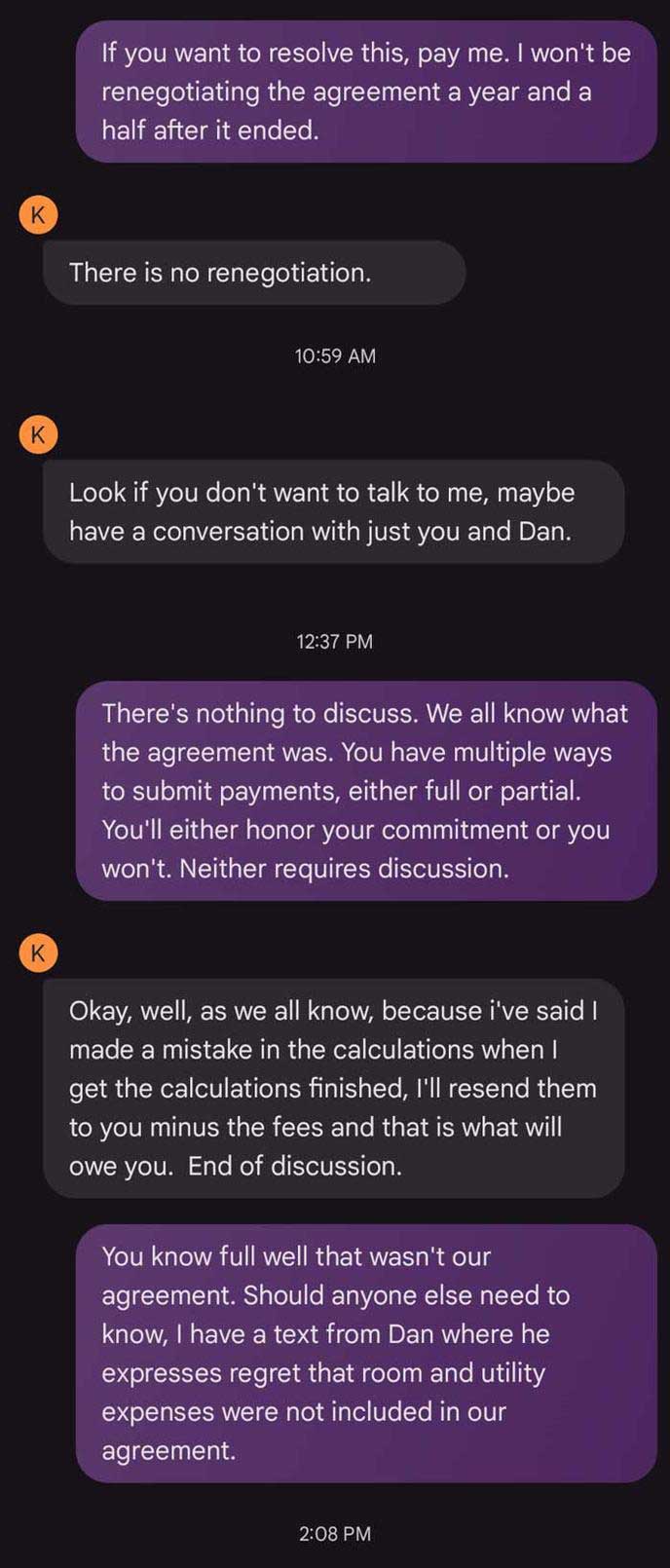 Text message thread: Me: If you want to resolve this, pay me. I won't be renegotiating the agreement a year and a half after it ended. K: There is no renegotiation. K: Look if you don't want to talk to me, maybe have a conversation with just you and Dan. Me: There's nothing to discuss. We all know what the agreement was. You have multiple ways to submit payments, either full or partial. You'll either honor your commitment or you won't. Neither requires discussion. K: Okay, well, as we all know, because i've said I made a mistake in the calculations when I get the calculations finished, I'll resend them to you minus the fees and that is what will owe you. End of discussion. Me: You know full well that wasn't our agreement. Should anyone else need to know, I have a text from Dan where he expresses regret that room and utility expenses were not included in our agreement.