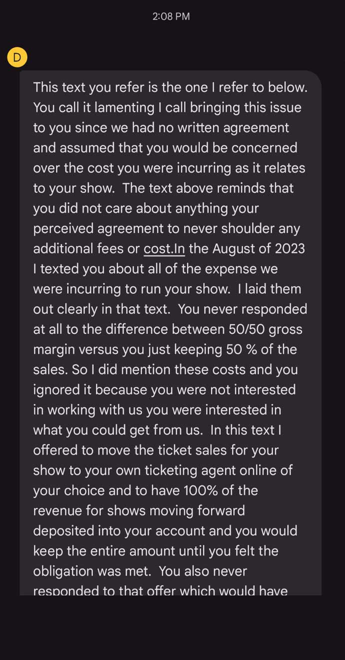 Text Message: D: This text you refer is the one I refer to below. You call it lamenting I call bringing this issue to you since we had no written agreement and assumed that you would be concerned over the cost you were incurring as it relates to your show. The text above reminds that you did not care about anything your perceived agreement to never shoulder any additional fees or cost.In the August of 2023 I texted you about all of the expense we were incurring to run your show. I laid them out clearly in that text. You never responded at all to the difference between 50/50 gross margin versus you just keeping 50% of the sales. So I did mention these costs and you ignored it because you were not interested in working with us you were interested in what you could get from us. In this text I offered to move the ticket sales for your show to your own ticketing agent online of your choice and to have 100% of the revenue for shows moving forward deposited into your account and you would keep the entire amount until you felt the obligation was met. You also never responded to that offer which would have