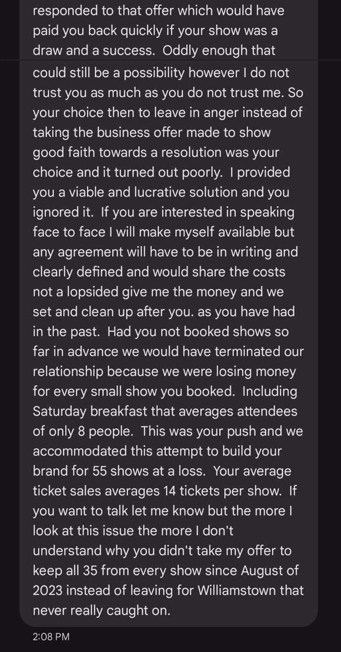 Text Message Continues: responded to that offer which would have paid you back quickly if your show was a draw and a success. Oddly enough that could still be a possibility however I do not trust you as much as you do not trust me. So your choice then to leave in anger instead of taking the business offer made to show good faith towards a resolution was your choice and it turned out poorly. I provided you a viable and lucrative solution and you ignored it. If you are interested in speaking face to face I will make myself available but any agreement will have to be in writing and clearly defined and would share the costs not a lopsided give me the money and we set and clean up after you. as you have had in the past. Had you not booked shows so far in advance we would have terminated our relationship because we were losing money for every small show you booked. Including Saturday breakfast that averages attendees of only 8 people. This was your push and we accommodated this attempt to build your brand for 55 shows at a loss. Your average ticket sales averages 14 tickets per show. If you want to talk let me know but the more I look at this issue the more I don't understand why you didn't take my offer to keep all 35 from every show since August of 2023 instead of leaving for Williamstown that never really caught on.