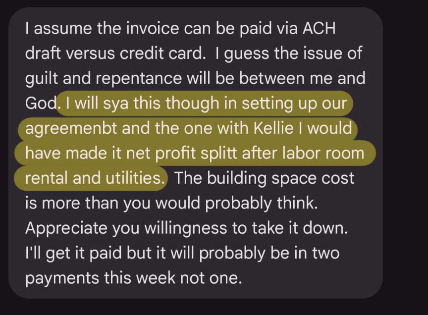 Text message: I assume the invoice can be paid via ACH draft versus credit card. I guess the issue of guilt and repentance will be between me and God. I will sya this though in setting up our agreemenbt and the one with Kellie I would have made it net profit splitt after labor room rental and utilities. The building space cost is more than you would probably think.Appreciate you willingness to take it down. I'll get it paid but it will probably be in two payments this week not one.